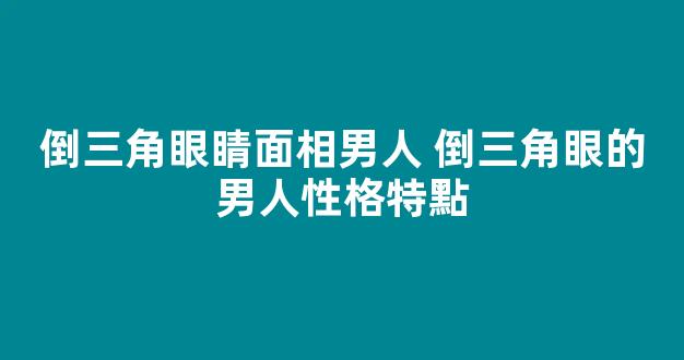 倒三角眼睛面相男人 倒三角眼的男人性格特點